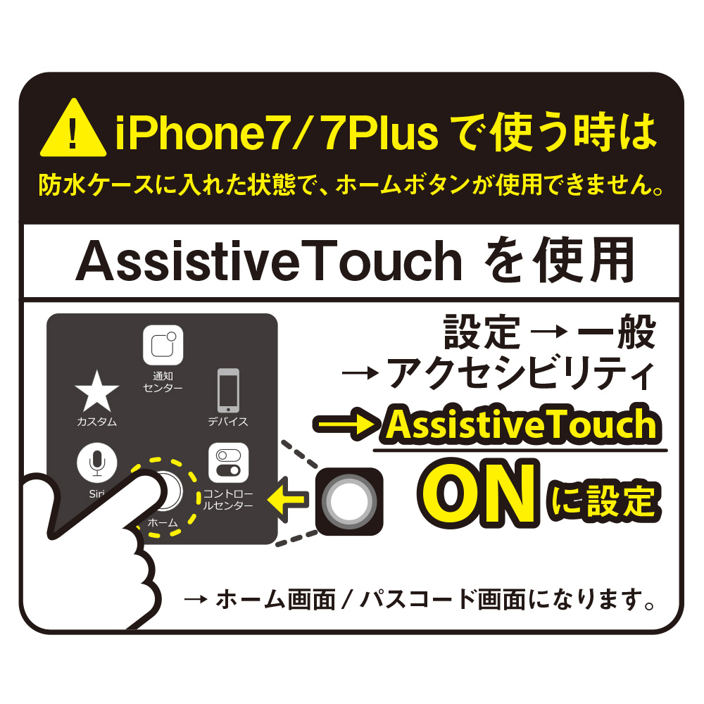 iPhone7 / 7Plusで使用する際は防水ケースに入れた状態でホームボタンが使用できません。「Assistive Touch」機能をONに設定して下さい。(設定→一般→アクセシビリティ)